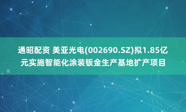 通昭配资 美亚光电(002690.SZ)拟1.85亿元实施智能化涂装钣金生产基地扩产项目