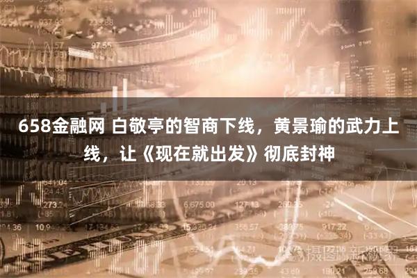 658金融网 白敬亭的智商下线，黄景瑜的武力上线，让《现在就出发》彻底封神