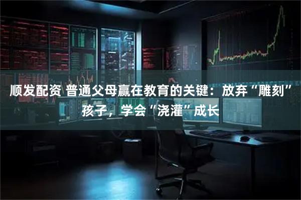 顺发配资 普通父母赢在教育的关键：放弃“雕刻”孩子，学会“浇灌”成长