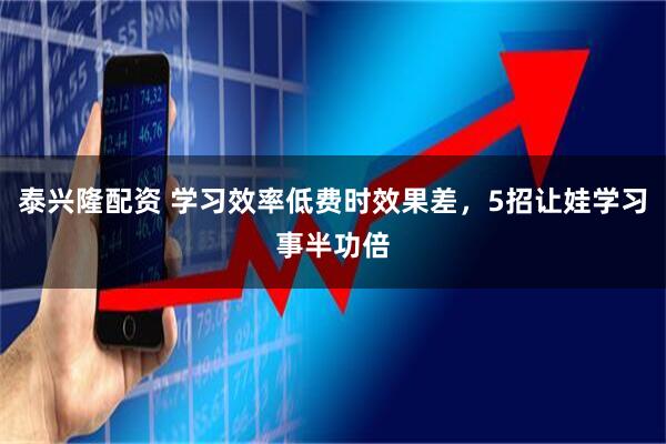 泰兴隆配资 学习效率低费时效果差，5招让娃学习事半功倍