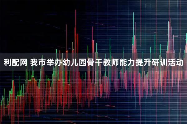 利配网 我市举办幼儿园骨干教师能力提升研训活动