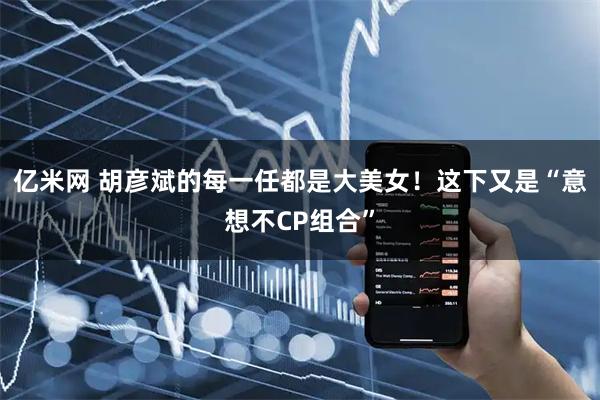 亿米网 胡彦斌的每一任都是大美女！这下又是“意想不CP组合”