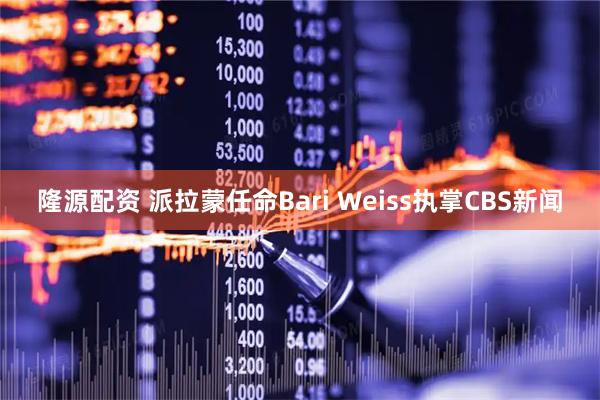 隆源配资 派拉蒙任命Bari Weiss执掌CBS新闻