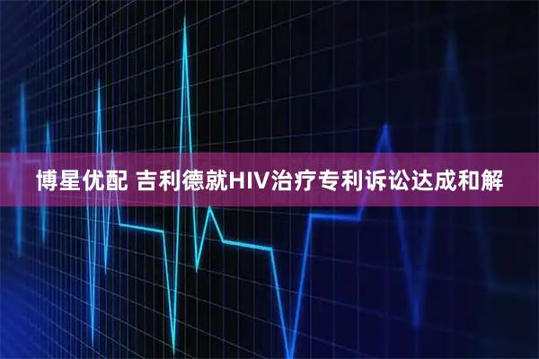 博星优配 吉利德就HIV治疗专利诉讼达成和解
