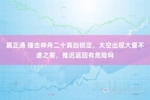 赢正通 撞击神舟二十真凶锁定，太空出现大量不速之客，推迟返回有危险吗