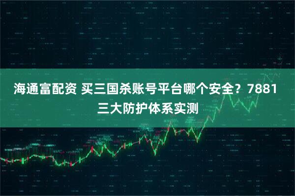 海通富配资 买三国杀账号平台哪个安全？7881 三大防护体系实测