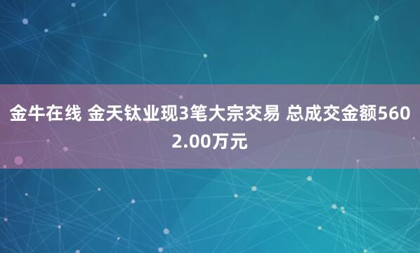 金牛在线 金天钛业现3笔大宗交易 总成交金额5602.00万元
