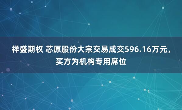 祥盛期权 芯原股份大宗交易成交596.16万元，买方为机构专用席位