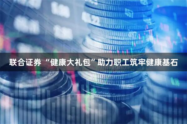 联合证券 “健康大礼包”助力职工筑牢健康基石