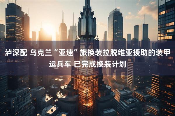 泸深配 乌克兰“亚速”旅换装拉脱维亚援助的装甲运兵车 已完成换装计划