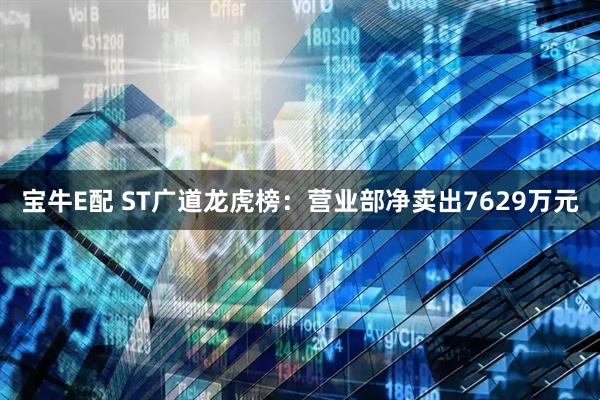宝牛E配 ST广道龙虎榜：营业部净卖出7629万元