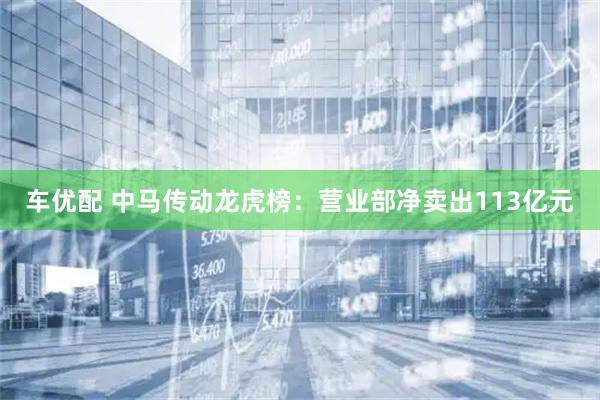 车优配 中马传动龙虎榜：营业部净卖出113亿元