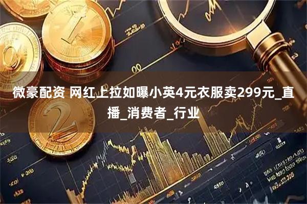 微豪配资 网红上拉如曝小英4元衣服卖299元_直播_消费者_行业