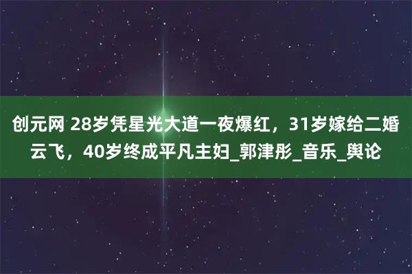 创元网 28岁凭星光大道一夜爆红，31岁嫁给二婚云飞，40岁终成平凡主妇_郭津彤_音乐_舆论
