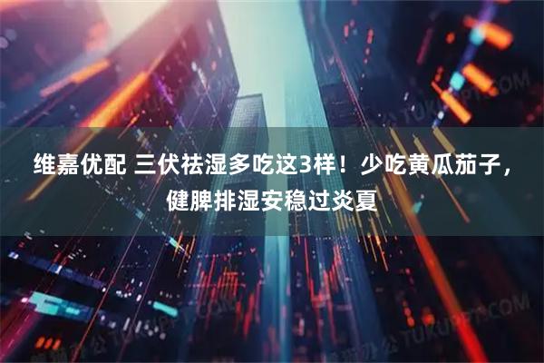 维嘉优配 三伏祛湿多吃这3样！少吃黄瓜茄子，健脾排湿安稳过炎夏