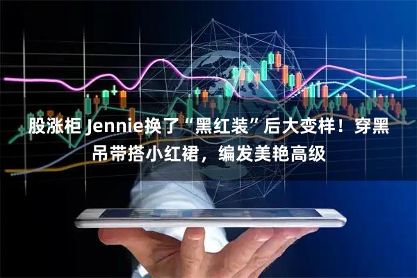 股涨柜 Jennie换了“黑红装”后大变样！穿黑吊带搭小红裙，编发美艳高级